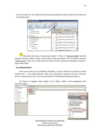 10
UNIVERSIDADE ESTADUAL DE CAMPINAS
Instituto de Economia
Elaborado por Biblioteca IE/CEDOC
ou de outro jeito (ver 3.8. Importando de outros gerenciadores) porque inicialmente são salvos só
no Mendeley Web.
Não sabe onde salvou o arquivo (qual pasta)? => Clicar em “Recenthy Added” (do lado
esquerdo da tela) e depois arrastar o arquivo para a pasta que deseja. Para criar pastas: selecione
“All Documents”, clicar com o botão direto do mouse, do lado esquerdo do Mendeley e escolher a
opção “New Folder”.
3.5. Literature Search
Assim como você possui sua Biblioteca Mendeley, os outros milhões de usuários no mundo
também têm. E você pode pesquisar todos esses documentos através do recurso “Literature
Search”, lembrando que esse recurso só está disponível no Mendeley Desktop (Ver pág. 6).
Ex.: Clique em “authors”, digite “alves”, vá em “Titles” e digite o termo economics como
mostra a imagem.
 
