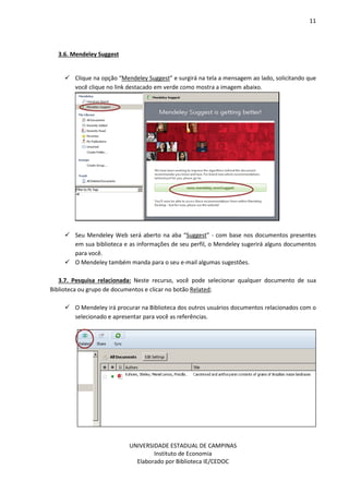 11
UNIVERSIDADE ESTADUAL DE CAMPINAS
Instituto de Economia
Elaborado por Biblioteca IE/CEDOC
3.6. Mendeley Suggest
Clique na opção “Mendeley Suggest” e surgirá na tela a mensagem ao lado, solicitando que
você clique no link destacado em verde como mostra a imagem abaixo.
Seu Mendeley Web será aberto na aba “Suggest” - com base nos documentos presentes
em sua biblioteca e as informações de seu perfil, o Mendeley sugerirá alguns documentos
para você.
O Mendeley também manda para o seu e-mail algumas sugestões.
3.7. Pesquisa relacionada: Neste recurso, você pode selecionar qualquer documento de sua
Biblioteca ou grupo de documentos e clicar no botão Related;
O Mendeley irá procurar na Biblioteca dos outros usuários documentos relacionados com o
selecionado e apresentar para você as referências.
 