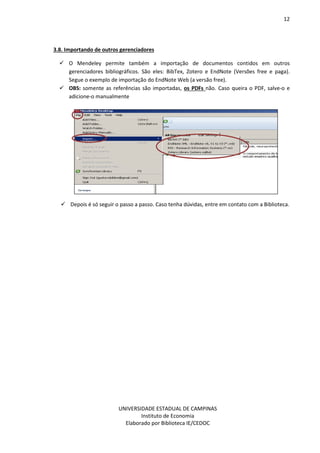 12
UNIVERSIDADE ESTADUAL DE CAMPINAS
Instituto de Economia
Elaborado por Biblioteca IE/CEDOC
3.8. Importando de outros gerenciadores
O Mendeley permite também a importação de documentos contidos em outros
gerenciadores bibliográficos. São eles: BibTex, Zotero e EndNote (Versões free e paga).
Segue o exemplo de importação do EndNote Web (a versão free).
OBS: somente as referências são importadas, os PDFs não. Caso queira o PDF, salve-o e
adicione-o manualmente
Depois é só seguir o passo a passo. Caso tenha dúvidas, entre em contato com a Biblioteca.
 
