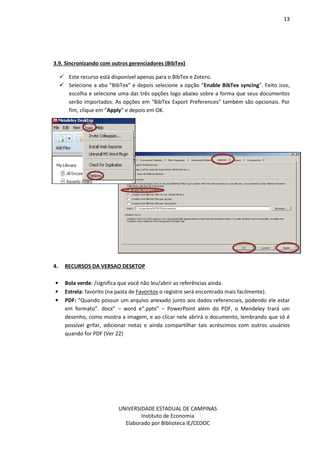 13
UNIVERSIDADE ESTADUAL DE CAMPINAS
Instituto de Economia
Elaborado por Biblioteca IE/CEDOC
3.9. Sincronizando com outros gerenciadores (BibTex)
Este recurso está disponível apenas para o BibTex e Zotero.
Selecione a aba “BibTex” e depois selecione a opção “Enable BibTex syncing”. Feito isso,
escolha e selecione uma das três opções logo abaixo sobre a forma que seus documentos
serão importados. As opções em “BibTex Export Preferences” também são opcionais. Por
fim, clique em “Apply” e depois em OK.
4. RECURSOS DA VERSAO DESKTOP
• Bola verde: /significa que você não leu/abrir as referências ainda.
• Estrela: favorito (na pasta de Favoritos o registro será encontrado mais facilmente).
• PDF: “Quando possuir um arquivo anexado junto aos dados referenciais, podendo ele estar
em formato”. docx” – word e“.pptx” – PowerPoint além do PDF, o Mendeley trará um
desenho, como mostra a imagem, e ao clicar nele abrirá o documento, lembrando que só é
possível grifar, adicionar notas e ainda compartilhar tais acréscimos com outros usuários
quando for PDF (Ver 22)
 