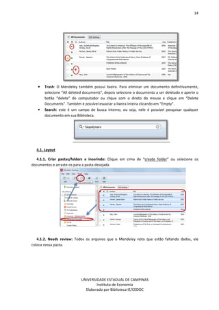 14
UNIVERSIDADE ESTADUAL DE CAMPINAS
Instituto de Economia
Elaborado por Biblioteca IE/CEDOC
• Trash: O Mendeley também possui lixeira. Para eliminar um documento definitivamente,
selecione “All deleted documents”, depois selecione o documento a ser deletado e aperte o
botão “delete” do computador ou clique com o direto do mouse e clique em “Delete
Documents”. Também é possível esvaziar a lixeira inteira clicando em “Empty”.
• Search: este é um campo de busca interno, ou seja, nele é possível pesquisar qualquer
documento em sua Biblioteca.
4.1. Layout
4.1.1. Criar pastas/folders e inserindo: Clique em cima de “create folder” ou selecione os
documentos e arraste-os para a pasta desejada.
4.1.2. Needs review: Todos os arquivos que o Mendeley nota que estão faltando dados, ele
coloca nessa pasta.
 