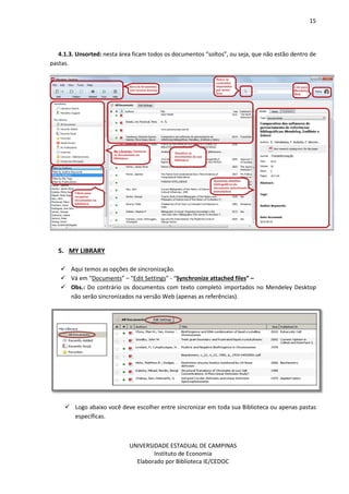 15
UNIVERSIDADE ESTADUAL DE CAMPINAS
Instituto de Economia
Elaborado por Biblioteca IE/CEDOC
4.1.3. Unsorted: nesta área ficam todos os documentos “soltos”, ou seja, que não estão dentro de
pastas.
5. MY LIBRARY
Aqui temos as opções de sincronização.
Vá em “Documents” – “Edit Settings” - “Synchronize attached files” –
Obs.: Do contrário os documentos com texto completo importados no Mendeley Desktop
não serão sincronizados na versão Web (apenas as referências).
Logo abaixo você deve escolher entre sincronizar em toda sua Biblioteca ou apenas pastas
específicas.
 