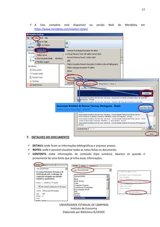 17
UNIVERSIDADE ESTADUAL DE CAMPINAS
Instituto de Economia
Elaborado por Biblioteca IE/CEDOC
A lista completa está disponível na versão Web do Mendeley em
https://www.mendeley.com/citation-styles/
7. DETALHES DO DOCUMENTO
DETAILS: onde ficam as informações bibliográficas e arquivos anexos.
NOTES: onde é possível visualizar todas as notas feitas no documento.
CONTENTS: exibe informações de conteúdo (tipo sumário). Aparece só quando é
proveniente de uma fonte que já tinha essas informações.
 