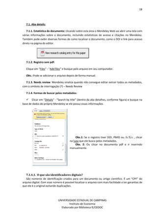 18
UNIVERSIDADE ESTADUAL DE CAMPINAS
Instituto de Economia
Elaborado por Biblioteca IE/CEDOC
7.1. Aba details:
7.1.1. Estatística do documento: clicando sobre esta área o Mendeley Web vai abrir uma tela com
várias informações sobre o documento, incluindo estatísticas de acesso e citações no Mendeley.
Também pode exibir diversas formas de como localizar o documento, como o DOI e link para acesso
direto na página do editor.
7.1.2. Registro sem pdf:
Clique em “Files” - “Add files” e busque pelo arquivo em seu computador.
Obs.: Pode se adicionar o arquivo depois de forma manual.
7.1.3. Needs review: Mendeley sinaliza quando não consegue editar extrair todos os metadados,
com o símbolo de interrogação (?) – Needs Review
7.1.4. Formas de buscar pelos metadados:
Clicar em “Details” - “Search by title” (dentro da aba detalhes, conforme figura) e busque na
base de dados do próprio Mendeley se ele possui essas informações.
Obs.1: Se o registro tiver DOI, PMID ou ArXiv , clicar
na lupa que ele busca pelos metadados.
Obs. 2: Ou clicar no documento pdf e ir inserindo
manualmente.
7.1.4.1. O que são identiuicadores disitais?
São números de identificação criados para um documento ou artigo cientifico. É um “CPF” do
arquivo digital. Com esse número é possível localizar o arquivo com mais facilidade e ter garantias de
que ele é o original evitando duplicações.
 