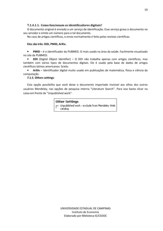 19
UNIVERSIDADE ESTADUAL DE CAMPINAS
Instituto de Economia
Elaborado por Biblioteca IE/CEDOC
7.1.4.1.1. Como uuncionam os identiuicadores disitais?
O documento original é enviado a um serviço de identificação. Esse serviço grava o documento no
seu servidor e emite um número para o tal documento.
No caso de artigos científicos, o envio normalmente é feito pelas revistas cientificas.
Eles são três: DOI, PMID, ArXiv.
• PMID – é o identificador da PUBMED. O mais usado na área da saúde. Facilmente visualizado
no site da PUBMED.
• DOI (Digital Object Identifier) – O DOI não trabalha apenas com artigos científicos, mas
também com vários tipos de documentos digitais. Ele é usado pela base de dados de artigos
científicos latinos americanos: Scielo.
• ArXiv – Identificador digital muito usado em publicações de matemática, física e ciência da
computação.
7.1.5. Others settings:
Esta opção possibilita que você deixe o documento importado invisível aos olhos dos outros
usuários Mendeley, nas opções de pesquisa interna “Literature Search”. Para isso basta clicar na
caixa em frente de “Unpublished work”.
 