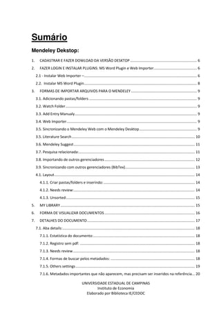 UNIVERSIDADE ESTADUAL DE CAMPINAS
Instituto de Economia
Elaborado por Biblioteca IE/CEDOC
Sumário
Mendeley Dekstop:
1. CADASTRAR E FAZER DOWLOAD DA VERSÃO DESKTOP................................................................. 6
2. FAZER LOGIN E INSTALAR PLUGINS: MS Word Plugin e Web Importer.......................................... 6
2.1 - Instalar Web Importer –.............................................................................................................. 6
2.2. Instalar MS Word Plugin.............................................................................................................. 8
3. FORMAS DE IMPORTAR ARQUIVOS PARA O MENDELEY ................................................................ 9
3.1. Adicionando pastas/folders ......................................................................................................... 9
3.2. Watch Folder................................................................................................................................ 9
3.3. Add Entry Manualy....................................................................................................................... 9
3.4. Web Importer............................................................................................................................... 9
3.5. Sincronizando o Mendeley Web com o Mendeley Desktop........................................................ 9
3.5. Literature Search........................................................................................................................ 10
3.6. Mendeley Suggest...................................................................................................................... 11
3.7. Pesquisa relacionada:................................................................................................................. 11
3.8. Importando de outros gerenciadores........................................................................................ 12
3.9. Sincronizando com outros gerenciadores (BibTex).................................................................... 13
4.1. Layout......................................................................................................................................... 14
4.1.1. Criar pastas/folders e inserindo:......................................................................................... 14
4.1.2. Needs review:...................................................................................................................... 14
4.1.3. Unsorted:............................................................................................................................. 15
5. MY LIBRARY................................................................................................................................... 15
6. FORMA DE VISUALIZAR DOCUMENTOS ........................................................................................ 16
7. DETALHES DO DOCUMENTO......................................................................................................... 17
7.1. Aba details:................................................................................................................................. 18
7.1.1. Estatística do documento:................................................................................................... 18
7.1.2. Registro sem pdf: ................................................................................................................ 18
7.1.3. Needs review....................................................................................................................... 18
7.1.4. Formas de buscar pelos metadados: .................................................................................. 18
7.1.5. Others settings .................................................................................................................... 19
7.1.6. Metadados importantes que não aparecem, mas precisam ser inseridos na referência... 20
 