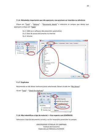 20
UNIVERSIDADE ESTADUAL DE CAMPINAS
Instituto de Economia
Elaborado por Biblioteca IE/CEDOC
7.1.6. Metadados importantes que não aparecem, mas precisam ser inseridos na referência
Clique em “Tools” - “Options” - “Documents details” e selecione os campos que deseja que
apareçam e clique em “Apply”
Ex.1: ISBN (se o software não preencher automático)
Ex.2: Data de acesso documento na internet
Ex.3: Volume
7.1.7. Duplicatas
Recomenda-se não deixar nenhuma pasta selecionada. Deixar clicado em “My Library”
Vá em “Tools” - “Check for duplicats”
7.1.8. Não indentificou o tipo de material => Ficar esperto com GENÉRICOS
Selecionar o tipo de documento correto, e se for necessário preencher os campos.
 