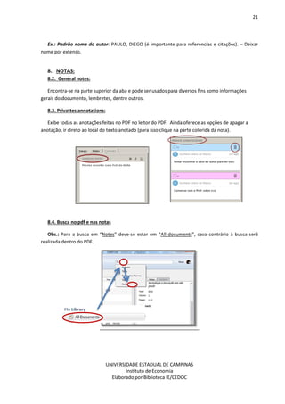 21
UNIVERSIDADE ESTADUAL DE CAMPINAS
Instituto de Economia
Elaborado por Biblioteca IE/CEDOC
Ex.: Padrão nome do autor: PAULO, DIEGO (é importante para referencias e citações). – Deixar
nome por extenso.
8. NOTAS:
8.2. General notes:
Encontra-se na parte superior da aba e pode ser usados para diversos fins como informações
gerais do documento, lembretes, dentre outros.
8.3. Privattes annotations:
Exibe todas as anotações feitas no PDF no leitor do PDF. Ainda oferece as opções de apagar a
anotação, ir direto ao local do texto anotado (para isso clique na parte colorida da nota).
8.4. Busca no pdf e nas notas
Obs.: Para a busca em “Notes” deve-se estar em “All documents”, caso contrário à busca será
realizada dentro do PDF.
 