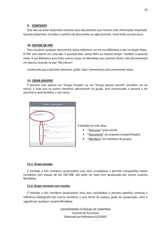 22
UNIVERSIDADE ESTADUAL DE CAMPINAS
Instituto de Economia
Elaborado por Biblioteca IE/CEDOC
9. CONTENTS
Esta aba vai estar disponível somente para documentos que tiverem esta informação importada.
Quando disponível, irá exibir o sumário do documento ou algo parecido, mostrando sua estrutura.
10. EDITOR DE PDF
Para visualizar qualquer documento, basta selecionar um em sua Biblioteca e dar um duplo clique.
O PDF será aberto em uma aba. É possível abrir vários PDFs ao mesmo tempo. Também é possível
voltar à sua Biblioteca para fazer outras coisas no Mendeley sem precisar fechar o(s) documento(s)
em aberto, clicando na aba “My Library”.
Lembrando que é possível selecionar, grifar, fazer comentários e/ou acrescentar notas.
11. CRIAR GRUPOS
É possível criar apenas um “Grupo Privado” ou um “Grupo apenas convite” (escolher um ou
outro). E tudo que os outros membros adicionarem no grupo, será sincronizado e passará a ser
acessível a você também, e vice versa.
É dividido em três abas:
• “Overview” (área social)
• “Documents” (os arquivos compartilhados)
• “Members” (os membros do grupo).
11.1. Grupo privado:
É limitado a três membros (proprietário mais dois convidados) e permite compartilhar textos
completos com espaço de até 100 MB; não pode ser visto nem pesquisado por outros usuários
Mendeley;
11.2. Grupo somente com convite:
É limitado a três membros (proprietário mais dois convidados) e permite partilhar somente a
referência bibliografia dos outros membros e sem limite de espaço; pode ser pesquisado, visto e
seguido por qualquer usuário Mendeley.
 