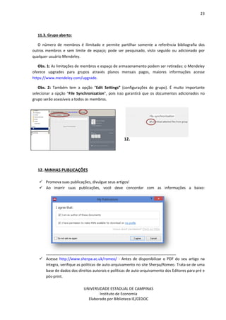 23
UNIVERSIDADE ESTADUAL DE CAMPINAS
Instituto de Economia
Elaborado por Biblioteca IE/CEDOC
11.3. Grupo aberto:
O número de membros é ilimitado e permite partilhar somente a referência bibliografia dos
outros membros e sem limite de espaço; pode ser pesquisado, visto seguido ou adicionado por
qualquer usuário Mendeley.
Obs. 1: As limitações de membros e espaço de armazenamento podem ser retiradas: o Mendeley
oferece upgrades para grupos através planos mensais pagos, maiores informações acesse
https://www.mendeley.com/upgrade.
Obs. 2: Também tem a opção “Edit Settings” (configurações do grupo). É muito importante
selecionar a opção “File Synchronization”, pois isso garantirá que os documentos adicionados no
grupo serão acessíveis a todos os membros.
12.
12. MINHAS PUBLICAÇÕES
Promova suas publicações, divulgue seus artigos!
Ao inserir suas publicações, você deve concordar com as informações a baixo:
Acesse http://www.sherpa.ac.uk/romeo/ - Antes de disponibilizar o PDF do seu artigo na
íntegra, verifique as políticas de auto-arquivamento no site Sherpa/Romeo. Trata-se de uma
base de dados dos direitos autorais e políticas de auto-arquivamento dos Editores para pré e
pós-print.
 