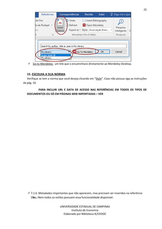 25
UNIVERSIDADE ESTADUAL DE CAMPINAS
Instituto de Economia
Elaborado por Biblioteca IE/CEDOC
Go to Mendeley: um link que o encaminhará diretamente ao Mendeley Desktop.
15. ESCOLHA A SUA NORMA
Verifique se tem a norma que você deseja clicando em “Style”. Caso não possua siga as instruções
da pág. 16.
PARA INCLUIR URL E DATA DE ACESSO NAS REFERÊNCIAS EM TODOS OS TIPOS DE
DOCUMENTOS OU SÓ EM PÁGINAS WEB IMPORTADAS – VER
7.1.6. Metadados importantes que não aparecem, mas precisam ser inseridos na referência
Obs.: Nem todos os estilos possuem essa funcionalidade disponível.
 
