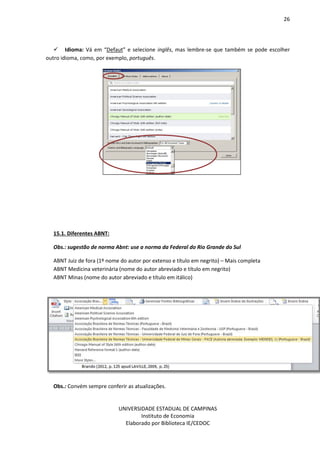 26
UNIVERSIDADE ESTADUAL DE CAMPINAS
Instituto de Economia
Elaborado por Biblioteca IE/CEDOC
Idioma: Vá em “Defaut” e selecione inglês, mas lembre-se que também se pode escolher
outro idioma, como, por exemplo, português.
15.1. Diferentes ABNT:
Obs.: sugestão de norma Abnt: use a norma da Federal do Rio Grande do Sul
ABNT Juiz de fora (1º nome do autor por extenso e título em negrito) – Mais completa
ABNT Medicina veterinária (nome do autor abreviado e título em negrito)
ABNT Minas (nome do autor abreviado e título em itálico)
Obs.: Convém sempre conferir as atualizações.
 