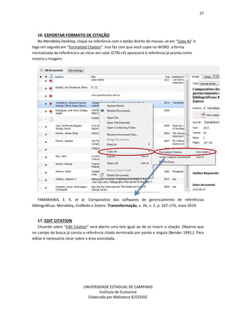 27
UNIVERSIDADE ESTADUAL DE CAMPINAS
Instituto de Economia
Elaborado por Biblioteca IE/CEDOC
16. EXPORTAR FORMATO DE CITAÇÃO
No Mendeley Desktop, clique na referência com o botão direito do mouse, vá em “Copy As” e
logo em seguida em “Formatted Citation”. Isso faz com que você copie no WORD a forma
normalizada da referência e ao clicar em colar (CTRL+V) aparecerá à referência já pronta como
mostra a imagem.
YAMAKAWA, E. K. et al. Comparativo dos softwares de gerenciamento de referências
bibliográficas: Mendeley, EndNote e Zotero. Transinformação, v. 26, n. 2, p. 167–176, maio 2014.
17. EDIT CITATION
Clicando sobre “Edit Citation” será aberta uma tela igual ao de se inserir a citação. Observe que
no campo de busca já consta a referência citada terminada por ponto e vírgula (Bender 1991;). Para
editar é necessário clicar sobre a área assinalada.
 