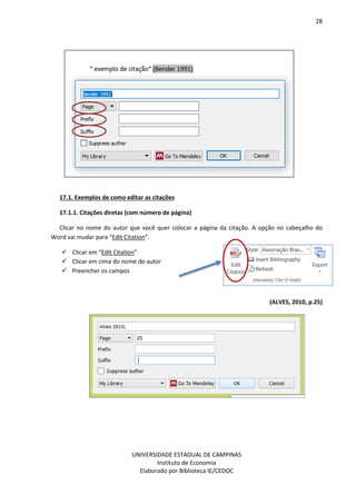 28
UNIVERSIDADE ESTADUAL DE CAMPINAS
Instituto de Economia
Elaborado por Biblioteca IE/CEDOC
17.1. Exemplos de como editar as citações
17.1.1. Citações diretas (com número de página)
Clicar no nome do autor que você quer colocar a página da citação. A opção no cabeçalho do
Word vai mudar para “Edit Citation”.
Clicar em “Edit Citation”
Clicar em cima do nome do autor
Preencher os campos
(ALVES, 2010, p.25)
 