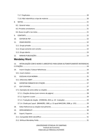 UNIVERSIDADE ESTADUAL DE CAMPINAS
Instituto de Economia
Elaborado por Biblioteca IE/CEDOC
7.1.7. Duplicatas............................................................................................................................ 20
7.1.8. Não indentificou o tipo de material.................................................................................... 20
8. NOTAS: .......................................................................................................................................... 21
8.2. General notes:........................................................................................................................... 21
8.3. Privattes annotations:................................................................................................................ 21
8.4. Busca no pdf e nas notas............................................................................................................ 21
9. CONTENTS..................................................................................................................................... 22
10. EDITOR DE PDF.......................................................................................................................... 22
11. CRIAR GRUPOS .......................................................................................................................... 22
11.1. Grupo privado: ......................................................................................................................... 22
11.2. Grupo somente com convite:................................................................................................... 22
11.3. Grupo aberto:........................................................................................................................... 23
12. MINHAS PUBLICAÇÕES.............................................................................................................. 23
Mendeley Word:
13. INTERLIGAÇÃO COM O WORD E LIBREOFFICE PARA GERAR AUTOMATICAMENTE REFERENCIAS
E CITAÇÕES............................................................................................................................................ 24
14. Inserir Citação / Colocar Referências ........................................................................................ 24
14.1. Insert citation:.......................................................................................................................... 24
15. ESCOLHA A SUA NORMA........................................................................................................... 25
15.1. Diferentes ABNT:...................................................................................................................... 26
16. EXPORTAR FORMATO DE CITAÇÃO........................................................................................... 27
17. EDIT CITATION........................................................................................................................... 27
17.1. Exemplos de como editar as citações ...................................................................................... 28
17.1.1. Citações diretas (com número de página) ........................................................................ 28
17.1.2. Suprimir o autor ................................................................................................................ 29
17.1.3. Tradução de citação: (FERREIRA, 2015, p. 10 - tradução)................................................ 29
17.1.4. Citado por/ apud: (BRANDÃO, 1985, p. 12 apud MACCARI, 2008, p. 125)...................... 29
18. Editar Referencia ou citação manualmente.............................................................................. 30
19. OPEN MENDELEY:...................................................................................................................... 30
20. Export / Exportar....................................................................................................................... 31
21.1. Compatible With LibreOffice:................................................................................................... 31
21.2. Without Mendeley Fields......................................................................................................... 31
 