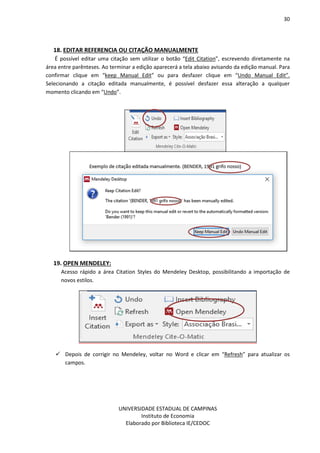 30
UNIVERSIDADE ESTADUAL DE CAMPINAS
Instituto de Economia
Elaborado por Biblioteca IE/CEDOC
18. EDITAR REFERENCIA OU CITAÇÃO MANUALMENTE
É possível editar uma citação sem utilizar o botão “Edit Citation”, escrevendo diretamente na
área entre parênteses. Ao terminar a edição aparecerá a tela abaixo avisando da edição manual. Para
confirmar clique em “keep Manual Edit” ou para desfazer clique em “Undo Manual Edit”.
Selecionando a citação editada manualmente, é possível desfazer essa alteração a qualquer
momento clicando em “Undo”.
19. OPEN MENDELEY:
Acesso rápido a área Citation Styles do Mendeley Desktop, possibilitando a importação de
novos estilos.
Depois de corrigir no Mendeley, voltar no Word e clicar em “Refresh” para atualizar os
campos.
 