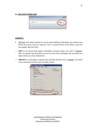 32
UNIVERSIDADE ESTADUAL DE CAMPINAS
Instituto de Economia
Elaborado por Biblioteca IE/CEDOC
21. LINK PARA VERSÃO WEB
LEMBRETE:
• LOG OUT: Ficar atento quando for sair da versão desktop do Mendeley, pois existem duas
formas de se fazer. Para isso, clique em “File” e na parte inferior da tela aberta, você verá
duas opções: Sign Out e Quit.
• QUIT: se sair através desta opção, o Mendeley irá apenas fechar, sem você se “deslogar”
dele. Isso significa que da próxima vez que for entrar nele, o Mendeley não vai solicitar seu
login e senha e vai iniciar diretamente
• SIGN OUT: é a mais segura e indicada, pois você além de fechar vai se “deslogar” e ao tentar
entrar novamente terá que inserir seu login e senha.
 