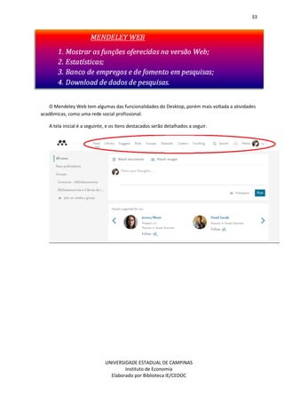33
UNIVERSIDADE ESTADUAL DE CAMPINAS
Instituto de Economia
Elaborado por Biblioteca IE/CEDOC
O Mendeley Web tem algumas das funcionalidades do Desktop, porém mais voltada a atividades
acadêmicas, como uma rede social profissional.
A tela inicial é a seguinte, e os itens destacados serão detalhados a seguir.
 