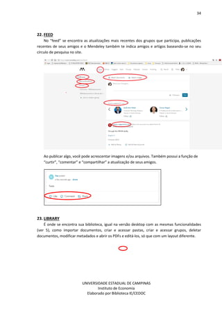 34
UNIVERSIDADE ESTADUAL DE CAMPINAS
Instituto de Economia
Elaborado por Biblioteca IE/CEDOC
22. FEED
No “feed” se encontra as atualizações mais recentes dos grupos que participa, publicações
recentes de seus amigos e o Mendeley também te indica amigos e artigos baseando-se no seu
círculo de pesquisa no site.
Ao publicar algo, você pode acrescentar imagens e/ou arquivos. Também possui a função de
“curtir”, “comentar” e “compartilhar” a atualização de seus amigos.
23. LIBRARY
É onde se encontra sua biblioteca, igual na versão desktop com as mesmas funcionalidades
(ver 5), como importar documentos, criar e acessar pastas, criar e acessar grupos, deletar
documentos, modificar metadados e abrir os PDFs e editá-los, só que com um layout diferente.
 