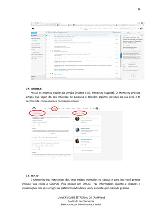 35
UNIVERSIDADE ESTADUAL DE CAMPINAS
Instituto de Economia
Elaborado por Biblioteca IE/CEDOC
24. SUGGEST
Possui as mesmas opções da versão Desktop (3.6. Mendeley Suggest). O Mendeley procura
artigos que sejam do seu interesse de pesquisa e também algumas pessoas da sua área e te
recomenda, como aparece na imagem abaixo.
25. STATS
O Mendeley traz estatísticas dos seus artigos indexados na Scopus e para isso você precisa
vincular sua conta a SCOPUS e/ou possuir um ORCID. Traz informações quanto a citações e
visualizações dos seus artigos na plataforma Mendeley sendo expostas por meio de gráficos.
 