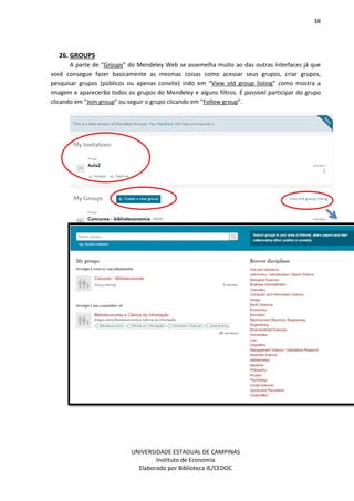 38
UNIVERSIDADE ESTADUAL DE CAMPINAS
Instituto de Economia
Elaborado por Biblioteca IE/CEDOC
26. GROUPS
A parte de “Groups” do Mendeley Web se assemelha muito ao das outras interfaces já que
você consegue fazer basicamente as mesmas coisas como acessar seus grupos, criar grupos,
pesquisar grupos (públicos ou apenas convite) indo em “View old group listing” como mostra a
imagem e aparecerão todos os grupos do Mendeley e alguns filtros. É possível participar do grupo
clicando em “Join group” ou seguir o grupo clicando em “Follow group”.
 