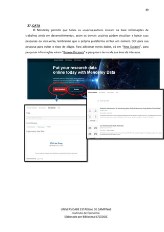39
UNIVERSIDADE ESTADUAL DE CAMPINAS
Instituto de Economia
Elaborado por Biblioteca IE/CEDOC
27. DATA
O Mendeley permite que todos os usuários-autores insiram na base informações de
trabalhos ainda em desenvolvimentos, assim os demais usuários podem visualizar e baixar suas
pesquisas ou vice-versa, lembrando que a própria plataforma atribui um número DOI para sua
pesquisa para evitar o risco de plágio. Para adicionar novos dados, vá em “New Dataset”, para
pesquisar informações vá em “Browse Datasets” e pesquise o termo de sua área de interesse.
 