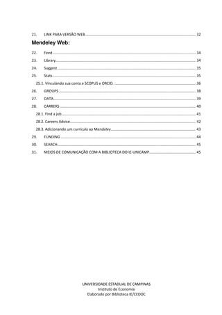 UNIVERSIDADE ESTADUAL DE CAMPINAS
Instituto de Economia
Elaborado por Biblioteca IE/CEDOC
21. LINK PARA VERSÃO WEB........................................................................................................... 32
Mendeley Web:
22. Feed........................................................................................................................................... 34
23. Library........................................................................................................................................ 34
24. Suggest ...................................................................................................................................... 35
25. Stats........................................................................................................................................... 35
25.1. Vinculando sua conta a SCOPUS e ORCID. ............................................................................... 36
26. GROUPS..................................................................................................................................... 38
27. DATA.......................................................................................................................................... 39
28. CARRERS.................................................................................................................................... 40
28.1. Find a job.................................................................................................................................. 41
28.2. Careers Advice.......................................................................................................................... 42
28.3. Adicionando um currículo ao Mendeley.................................................................................. 43
29. FUNDING ................................................................................................................................... 44
30. SEARCH...................................................................................................................................... 45
31. MEIOS DE COMUNICAÇÃO COM A BIBLIOTECA DO IE-UNICAMP............................................. 45
 