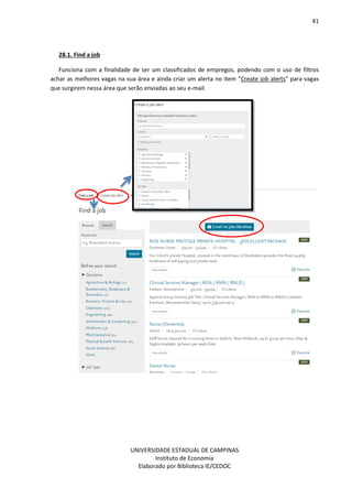 41
UNIVERSIDADE ESTADUAL DE CAMPINAS
Instituto de Economia
Elaborado por Biblioteca IE/CEDOC
28.1. Find a job
Funciona com a finalidade de ser um classificados de empregos, podendo com o uso de filtros
achar as melhores vagas na sua área e ainda criar um alerta no item “Create job alerts” para vagas
que surgirem nessa área que serão enviadas ao seu e-mail.
 