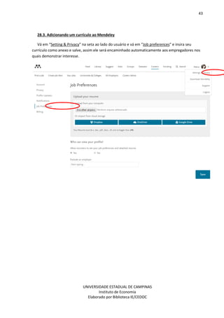 43
UNIVERSIDADE ESTADUAL DE CAMPINAS
Instituto de Economia
Elaborado por Biblioteca IE/CEDOC
28.3. Adicionando um currículo ao Mendeley
Vá em “Setting & Privacy” na seta ao lado do usuário e vá em “Job preferences” e insira seu
currículo como anexo e salve, assim ele será encaminhado automaticamente aos empregadores nos
quais demonstrar interesse.
 