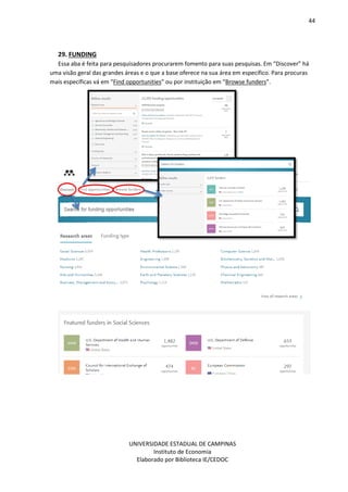 44
UNIVERSIDADE ESTADUAL DE CAMPINAS
Instituto de Economia
Elaborado por Biblioteca IE/CEDOC
29. FUNDING
Essa aba é feita para pesquisadores procurarem fomento para suas pesquisas. Em “Discover” há
uma visão geral das grandes áreas e o que a base oferece na sua área em específico. Para procuras
mais específicas vá em “Find opportunities” ou por instituição em “Browse funders”.
 
