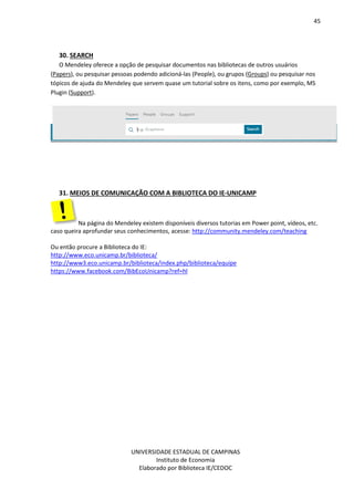 45
UNIVERSIDADE ESTADUAL DE CAMPINAS
Instituto de Economia
Elaborado por Biblioteca IE/CEDOC
30. SEARCH
O Mendeley oferece a opção de pesquisar documentos nas bibliotecas de outros usuários
(Papers), ou pesquisar pessoas podendo adicioná-las (People), ou grupos (Groups) ou pesquisar nos
tópicos de ajuda do Mendeley que servem quase um tutorial sobre os itens, como por exemplo, MS
Plugin (Support).
31. MEIOS DE COMUNICAÇÃO COM A BIBLIOTECA DO IE-UNICAMP
Na página do Mendeley existem disponíveis diversos tutorias em Power point, vídeos, etc.
caso queira aprofundar seus conhecimentos, acesse: http://community.mendeley.com/teaching
Ou então procure a Biblioteca do IE:
http://www.eco.unicamp.br/biblioteca/
http://www3.eco.unicamp.br/biblioteca/index.php/biblioteca/equipe
https://www.facebook.com/BibEcoUnicamp?ref=hl
 
