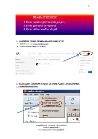 6
UNIVERSIDADE ESTADUAL DE CAMPINAS
Instituto de Economia
Elaborado por Biblioteca IE/CEDOC
1. CADASTRAR E FAZER DOWLOAD DA VERSÃO DESKTOP
Cadastrar no site: www.mendeley.com
Fazer download da versão desktop
2. FAZER LOGIN E INSTALAR PLUGINS: MS WORD PLUGIN E WEB IMPORTER.
2.1 - Instalar Web Importer –
 