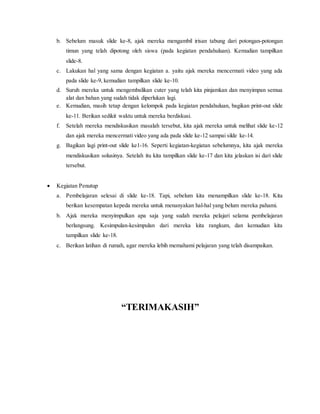 b. Sebelum masuk slide ke-8, ajak mereka mengambil irisan tabung dari potongan-potongan 
timun yang telah dipotong oleh siswa (pada kegiatan pendahuluan). Kemudian tampilkan 
slide-8. 
c. Lakukan hal yang sama dengan kegiatan a. yaitu ajak mereka mencermati video yang ada 
pada slide ke-9, kemudian tampilkan slide ke-10. 
d. Suruh mereka untuk mengembalikan cuter yang telah kita pinjamkan dan menyimpan semua 
alat dan bahan yang sudah tidak diperlukan lagi. 
e. Kemudian, masih tetap dengan kelompok pada kegiatan pendahuluan, bagikan print-out slide 
ke-11. Berikan sedikit waktu untuk mereka berdiskusi. 
f. Setelah mereka mendiskusikan masalah tersebut, kita ajak mereka untuk melihat slide ke-12 
dan ajak mereka mencermati video yang ada pada slide ke-12 sampai silde ke-14. 
g. Bagikan lagi print-out slide ke1-16. Seperti kegiatan-kegiatan sebelumnya, kita ajak mereka 
mendiskusikan solusinya. Setelah itu kita tampilkan slide ke-17 dan kita jelaskan isi dari slide 
tersebut. 
 Kegiatan Penutup 
a. Pembelajaran selesai di slide ke-18. Tapi, sebelum kita menampilkan slide ke-18. Kita 
berikan kesempatan kepeda mereka untuk menanyakan hal-hal yang belum mereka pahami. 
b. Ajak mereka menyimpulkan apa saja yang sudah mereka pelajari selama pembelajaran 
berlangsung. Kesimpulan-kesimpulan dari mereka kita rangkum, dan kemudian kita 
tampilkan slide ke-18. 
c. Berikan latihan di rumah, agar mereka lebih memahami pelajaran yang telah disampaikan. 
“TERIMAKASIH” 
