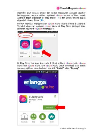 Tutorial Menggunakan eLearn
R. Zakaria (HP/WA. 0813-4788-6633) | 9
memiliki akun secara online dan sudah melakukan aktivasi voucher
berlangganan secara online. Aplikasi eLearn secara offline, untuk
Android dapat diperoleh di Play Store ( ) dan untuk iPhone dapat
diperoleh di App Store ( ).
Berikut memulai menggunakan eLearn Guru secara offline di Android.
Terlebih dulu cari aplikasi eLearn Guru di Play Store (sebagai tips,
gunakan keyword “eLearn erlangga”).
Di Play Store dan App Store ada 2 (dua) aplikasi eLearn yaitu eLearn
Siswa dan eLearn Guru. Klik eLearn Guru untuk download dan install
(pasang) aplikasi pada Android, lalu klik “Install” atau “Pasang”
 