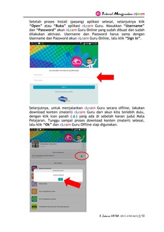 Tutorial Menggunakan eLearn
R. Zakaria (HP/WA. 0813-4788-6633) | 10
Setelah proses Install (pasang) aplikasi selesai, selanjutnya klik
“Open” atau “Buka” aplikasi eLearn Guru. Masukkan “Username”
dan “Password” akun eLearn Guru Online yang sudah dibuat dan sudah
dilakukan aktivasi. Username dan Password harus sama dengan
Username dan Password akun eLearn Guru Online, lalu klik “Sign In”.
Selanjutnya, untuk menjalankan eLearn Guru secara offline, lakukan
download konten (materi) eLearn Guru dari akun kita terlebih dulu,
dengan klik icon panah ( ) yang ada di sebelah kanan judul Mata
Pelajaran. Tunggu sampai proses download konten (materi) selesai,
lalu klik “Ok” dan eLearn Guru Offline siap digunakan.
 