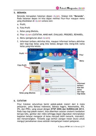 Tutorial Menggunakan eLearn
R. Zakaria (HP/WA. 0813-4788-6633) | 11
5. BERANDA
Beranda merupakan halaman depan eLearn. Silakan klik “Beranda”.
Pada halaman depan ini kita dapat melihat fitur-fitur maupun menu
yang disediakan di eLearn antara lain:
a. Profil,
b. Foto Profil
c. Kelas yang dikelola,
d. Fitur eLearn (CATATAN, MIND MAP, EVALUASI, PROGRES, REWARD),
e. Menu (pengaturan akun eLearn)
f. Informasi terbaru aktivitas kita, maupun informasi terbaru aktivitas
dari tiap-tiap kelas yang kita kelola dengan kita meng-klik nama
kelas yang kita kelola.
6. CATATAN
Fitur Catatan seluruhnya berisi pokok-pokok materi dari 6 mata
pelajaran, yaitu Bahasa Indonesia, Bahasa Inggris, Matematika, IPA,
IPS, dan PPKn, yang sesuai dengan KTSP 2006 dan KURIKULUM 2013.
Pada tiap-tiap pokok materi, bisa diberikan catatan (materi) tambahan
berupa teks, gambar dan video sehingga dapat digunakan menciptakan
kegiatan belajar mengajar di kelas menjadi lebih menarik, interaktif,
dan menyenangkan. Tersedia juga latihan ulangan instan (kuiz) untuk
menguji pemahaman siswa setelah mempelajari materi pelajaran.
Profil
Foto Profil
Kelas yang dikelola
Informasi
terbaru
kita dan
siswa
dari tiap-
tiap kelas
Fitur
Menu
 