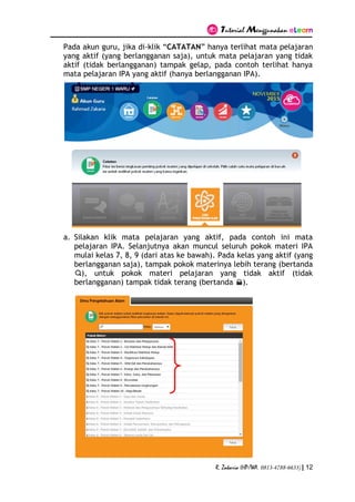 Tutorial Menggunakan eLearn
R. Zakaria (HP/WA. 0813-4788-6633) | 12
Pada akun guru, jika di-klik “CATATAN” hanya terlihat mata pelajaran
yang aktif (yang berlangganan saja), untuk mata pelajaran yang tidak
aktif (tidak berlangganan) tampak gelap, pada contoh terlihat hanya
mata pelajaran IPA yang aktif (hanya berlangganan IPA).
a. Silakan klik mata pelajaran yang aktif, pada contoh ini mata
pelajaran IPA. Selanjutnya akan muncul seluruh pokok materi IPA
mulai kelas 7, 8, 9 (dari atas ke bawah). Pada kelas yang aktif (yang
berlangganan saja), tampak pokok materinya lebih terang (bertanda
), untuk pokok materi pelajaran yang tidak aktif (tidak
berlangganan) tampak tidak terang (bertanda ).
 
