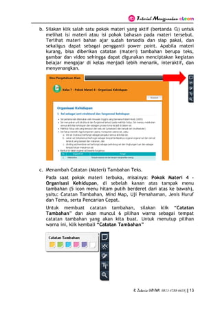 Tutorial Menggunakan eLearn
R. Zakaria (HP/WA. 0813-4788-6633) | 13
b. Silakan klik salah satu pokok materi yang aktif (bertanda ) untuk
melihat isi materi atau isi pokok bahasan pada materi tersebut.
Terlihat materi bahan ajar sudah tersedia dan siap pakai, dan
sekaligus dapat sebagai pengganti power point. Apabila materi
kurang, bisa diberikan catatan (materi) tambahan berupa teks,
gambar dan video sehingga dapat digunakan menciptakan kegiatan
belajar mengajar di kelas menjadi lebih menarik, interaktif, dan
menyenangkan.
c. Menambah Catatan (Materi) Tambahan Teks.
Pada saat pokok materi terbuka, misalnya: Pokok Materi 4 –
Organisasi Kehidupan, di sebelah kanan atas tampak menu
tambahan (5 icon menu hitam putih berderet dari atas ke bawah),
yaitu: Catatan Tambahan, Mind Map, Uji Pemahaman, Jenis Huruf
dan Tema, serta Pencarian Cepat.
Untuk membuat catatan tambahan, silakan klik “Catatan
Tambahan” dan akan muncul 6 pilihan warna sebagai tempat
catatan tambahan yang akan kita buat. Untuk menutup pilihan
warna ini, klik kembali “Catatan Tambahan”
 