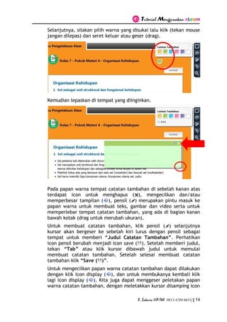 Tutorial Menggunakan eLearn
R. Zakaria (HP/WA. 0813-4788-6633) | 14
Selanjutnya, silakan pilih warna yang disukai lalu klik (tekan mouse
jangan dilepas) dan seret keluar atau geser (drag).
Kemudian lepaskan di tempat yang diinginkan.
Pada papan warna tempat catatan tambahan di sebelah kanan atas
terdapat icon untuk menghapus ( ), mengecilkan dan/atau
memperbesar tampilan ( ), pensil ( ) merupakan pintu masuk ke
papan warna untuk membuat teks, gambar dan video serta untuk
memperlebar tempat catatan tambahan, yang ada di bagian kanan
bawah kotak (drag untuk merubah ukuran).
Untuk membuat catatan tambahan, klik pensil ( ) selanjutnya
kursor akan bergeser ke sebelah kiri lurus dengan pensil sebagai
tempat untuk memberi “Judul Catatan Tambahan”. Perhatikan
icon pensil berubah menjadi icon save ( ). Setelah memberi judul,
tekan “Tab” atau klik kursor dibawah judul untuk memulai
membuat catatan tambahan. Setelah selesai membuat catatan
tambahan klik “Save ( )”.
Untuk mengecilkan papan warna catatan tambahan dapat dilakukan
dengan klik icon display ( ), dan untuk membukanya kembali klik
lagi icon display ( ). Kita juga dapat menggeser peletakan papan
warna catatan tambahan, dengan meletakkan kursor disamping icon
 
