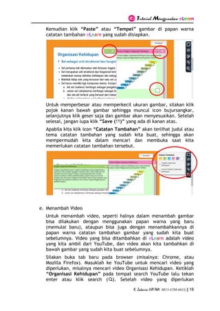 Tutorial Menggunakan eLearn
R. Zakaria (HP/WA. 0813-4788-6633) | 16
Kemudian klik “Paste” atau “Tempel” gambar di papan warna
catatan tambahan eLearn yang sudah disiapkan.
Untuk memperbesar atau memperkecil ukuran gambar, silakan klik
pojok kanan bawah gambar sehingga muncul icon bujursangkar,
selanjutnya klik geser saja dan gambar akan menyesuaikan. Setelah
selesai, jangan lupa klik “Save ( )” yang ada di kanan atas.
Apabila kita klik icon “Catatan Tambahan” akan terlihat judul atau
tema catatan tambahan yang sudah kita buat, sehingga akan
mempermudah kita dalam mencari dan membuka saat kita
memerlukan catatan tambahan tersebut.
e. Menambah Video
Untuk menambah video, seperti halnya dalam menambah gambar
bisa dilakukan dengan menggunakan papan warna yang baru
(memulai baru), ataupun bisa juga dengan menambahkannya di
papan warna catatan tambahan gambar yang sudah kita buat
sebelumnya. Video yang bisa ditambahkan di eLearn adalah video
yang kita ambil dari YouTube, dan video akan kita tambahkan di
bawah gambar yang sudah kita buat sebelumnya.
Silakan buka tab baru pada browser (misalnya: Chrome, atau
Mozilla Firefox). Masuklah ke YouTube untuk mencari video yang
diperlukan, misalnya mencari video Organisasi Kehidupan. Ketiklah
“Organisasi Kehidupan” pada tempat search YouTube lalu tekan
enter atau klik search ( ). Setelah video yang diperlukan
 