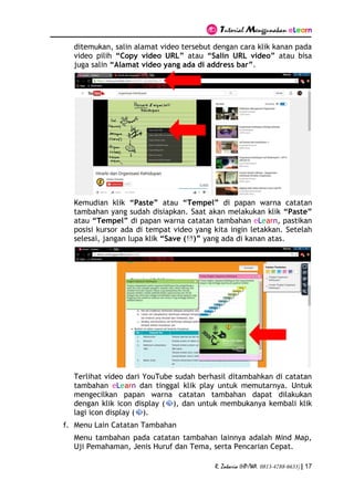 Tutorial Menggunakan eLearn
R. Zakaria (HP/WA. 0813-4788-6633) | 17
ditemukan, salin alamat video tersebut dengan cara klik kanan pada
video pilih “Copy video URL” atau “Salin URL video” atau bisa
juga salin “Alamat video yang ada di address bar”.
Kemudian klik “Paste” atau “Tempel” di papan warna catatan
tambahan yang sudah disiapkan. Saat akan melakukan klik “Paste”
atau “Tempel” di papan warna catatan tambahan eLearn, pastikan
posisi kursor ada di tempat video yang kita ingin letakkan. Setelah
selesai, jangan lupa klik “Save ( )” yang ada di kanan atas.
Terlihat video dari YouTube sudah berhasil ditambahkan di catatan
tambahan eLearn dan tinggal klik play untuk memutarnya. Untuk
mengecilkan papan warna catatan tambahan dapat dilakukan
dengan klik icon display ( ), dan untuk membukanya kembali klik
lagi icon display ( ).
f. Menu Lain Catatan Tambahan
Menu tambahan pada catatan tambahan lainnya adalah Mind Map,
Uji Pemahaman, Jenis Huruf dan Tema, serta Pencarian Cepat.
 
