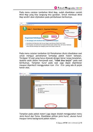 Tutorial Menggunakan eLearn
R. Zakaria (HP/WA. 0813-4788-6633) | 18
Pada menu catatan tambahan Mind Map, sudah disediakan contoh
Mind Map yang bisa langsung kita gunakan. Untuk membuat Mind
Map sendiri akan dijelaskan pada pembahasan berikutnya.
Pada menu catatan tambahan Uji Pemahaman (Kuiz) disediakan soal
untuk menguji pemahaman terhadap pokok materi bahasan.
Terdapat 10 soal yang harus dijawab dengan benar tanpa kesalahan.
Apabila salah dalam menjawab soal, “tidak bisa lanjut” pada soal
berikutnya. Tampilan huruf pada soal juga dapat diperbesar
maupun diperkecil menggunakan icon A- A+ yang ada di pojok
kanan atas.
Tampilan pada pokok materi juga dapat diubah menggunakan menu
Jenis Huruf dan Tema. Disediakan pilihan jenis huruf, ukuran huruf
maupun tema background pokok materi.
 