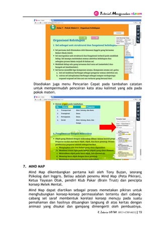 Tutorial Menggunakan eLearn
R. Zakaria (HP/WA. 0813-4788-6633) | 19
Disediakan juga menu Pencarian Cepat pada tambahan catatan
untuk mempermudah pencairan kata atau kalimat yang ada pada
pokok materi.
7. MIND MAP
Mind Map dikembangkan pertama kali oleh Tony Buzan, seorang
Psikolog dari Inggris. Beliau adalah penemu Mind Map (Peta Pikiran),
Ketua Yayasan Otak, pendiri Klub Pakar (Brain Trust) dan pencipta
konsep Melek Mental.
Mind Map dapat diartikan sebagai proses memetakan pikiran untuk
menghubungkan konsep-konsep permasalahan tertentu dari cabang-
cabang sel saraf membentuk korelasi konsep menuju pada suatu
pemahaman dan hasilnya dituangkan langsung di atas kertas dengan
animasi yang disukai dan gampang dimengerti oleh pembuatnya.
 