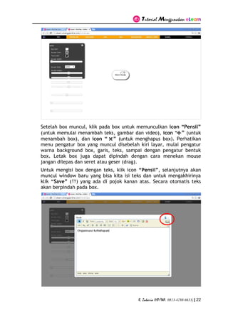 Tutorial Menggunakan eLearn
R. Zakaria (HP/WA. 0813-4788-6633) | 22
Setelah box muncul, klik pada box untuk memunculkan icon “Pensil”
(untuk memulai menambah teks, gambar dan video), icon “ ” (untuk
menambah box), dan icon “ ” (untuk menghapus box). Perhatikan
menu pengatur box yang muncul disebelah kiri layar, mulai pengatur
warna background box, garis, teks, sampai dengan pengatur bentuk
box. Letak box juga dapat dipindah dengan cara menekan mouse
jangan dilepas dan seret atau geser (drag).
Untuk mengisi box dengan teks, klik icon “Pensil”, selanjutnya akan
muncul window baru yang bisa kita isi teks dan untuk mengakhirinya
klik “Save” ( ) yang ada di pojok kanan atas. Secara otomatis teks
akan berpindah pada box.
 