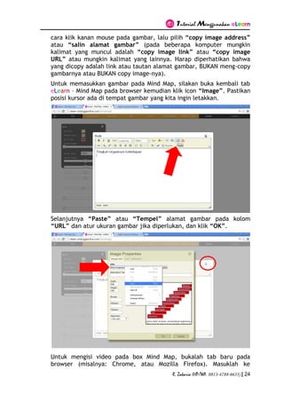 Tutorial Menggunakan eLearn
R. Zakaria (HP/WA. 0813-4788-6633) | 24
cara klik kanan mouse pada gambar, lalu pilih “copy image address”
atau “salin alamat gambar” (pada beberapa komputer mungkin
kalimat yang muncul adalah “copy image link” atau “copy image
URL” atau mungkin kalimat yang lainnya. Harap diperhatikan bahwa
yang dicopy adalah link atau tautan alamat gambar, BUKAN meng-copy
gambarnya atau BUKAN copy image-nya).
Untuk memasukkan gambar pada Mind Map, silakan buka kembali tab
eLearn – Mind Map pada browser kemudian klik icon “Image”. Pastikan
posisi kursor ada di tempat gambar yang kita ingin letakkan.
Selanjutnya “Paste” atau “Tempel” alamat gambar pada kolom
“URL” dan atur ukuran gambar jika diperlukan, dan klik “OK”.
Untuk mengisi video pada box Mind Map, bukalah tab baru pada
browser (misalnya: Chrome, atau Mozilla Firefox). Masuklah ke
 