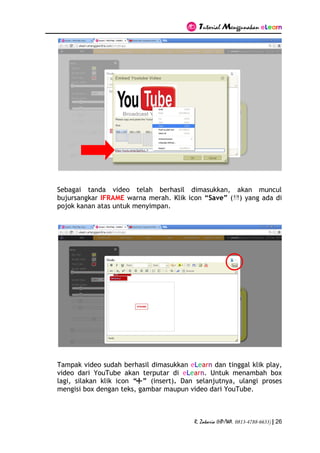 Tutorial Menggunakan eLearn
R. Zakaria (HP/WA. 0813-4788-6633) | 26
Sebagai tanda video telah berhasil dimasukkan, akan muncul
bujursangkar IFRAME warna merah. Klik icon “Save” ( ) yang ada di
pojok kanan atas untuk menyimpan.
Tampak video sudah berhasil dimasukkan eLearn dan tinggal klik play,
video dari YouTube akan terputar di eLearn. Untuk menambah box
lagi, silakan klik icon “ ” (insert). Dan selanjutnya, ulangi proses
mengisi box dengan teks, gambar maupun video dari YouTube.
 