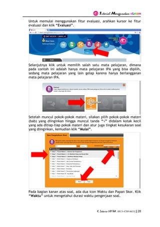 Tutorial Menggunakan eLearn
R. Zakaria (HP/WA. 0813-4788-6633) | 28
Untuk memulai menggunakan fitur evaluasi, arahkan kursor ke fitur
evaluasi dan klik “Evaluasi”.
Selanjutnya klik untuk memilih salah satu mata pelajaran, dimana
pada contoh ini adalah hanya mata pelajaran IPA yang bisa dipilih,
sedang mata pelajaran yang lain gelap karena hanya berlangganan
mata pelajaran IPA.
Setelah muncul pokok-pokok materi, silakan pilih pokok-pokok materi
(bab) yang diinginkan hingga muncul tanda “√” didalam kotak kecil
yang ada ditiap-tiap pokok materi dan atur juga tingkat kesukaran soal
yang diinginkan, kemudian klik “Mulai”.
Pada bagian kanan atas soal, ada dua icon Waktu dan Papan Skor. Klik
“Waktu” untuk mengetahui durasi waktu pengerjaan soal.
 