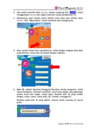 Tutorial Menggunakan eLearn
R. Zakaria (HP/WA. 0813-4788-6633) | 2
2. Jika sudah memiliki akun eLearn, silakan langsung klik “LOGIN” untuk
menggunakan eLearn dan dapat melewati tahap pendaftaran ini.
3. Selanjutnya akan tampil laman pilihan jenis akun atau pilihan akun
eLearn. Klik “Akun Guru” untuk membuat akun sebagai guru.
4. Akan tampil laman form pendaftaran, isilah dengan lengkap data-data
yang diminta, mulai User ID sampai dengan Captcha.
5. User ID, adalah Identitas Pengguna/Pemakai (tanda pengenal). Isilah
sesuai keinginan, minimal 6 karakter, huruf atau angka, atau gabungan
antara huruf dan angka, tanpa spasi. Buatlah User ID yang mudah
diingat, misal: nama, nama anak, dll. Contoh: erlangga123.
Pastikan pada User ID yang dipilih, muncul tanda centang (√) warna
putih.
 