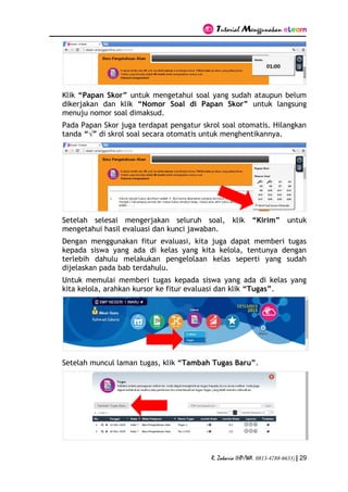 Tutorial Menggunakan eLearn
R. Zakaria (HP/WA. 0813-4788-6633) | 29
Klik “Papan Skor” untuk mengetahui soal yang sudah ataupun belum
dikerjakan dan klik “Nomor Soal di Papan Skor” untuk langsung
menuju nomor soal dimaksud.
Pada Papan Skor juga terdapat pengatur skrol soal otomatis. Hilangkan
tanda “√” di skrol soal secara otomatis untuk menghentikannya.
Setelah selesai mengerjakan seluruh soal, klik “Kirim” untuk
mengetahui hasil evaluasi dan kunci jawaban.
Dengan menggunakan fitur evaluasi, kita juga dapat memberi tugas
kepada siswa yang ada di kelas yang kita kelola, tentunya dengan
terlebih dahulu melakukan pengelolaan kelas seperti yang sudah
dijelaskan pada bab terdahulu.
Untuk memulai memberi tugas kepada siswa yang ada di kelas yang
kita kelola, arahkan kursor ke fitur evaluasi dan klik “Tugas”.
Setelah muncul laman tugas, klik “Tambah Tugas Baru”.
 