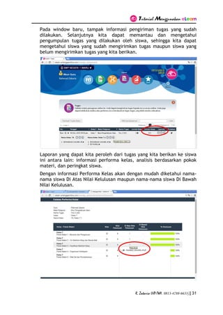 Tutorial Menggunakan eLearn
R. Zakaria (HP/WA. 0813-4788-6633) | 31
Pada window baru, tampak informasi pengiriman tugas yang sudah
dilakukan. Selanjutnya kita dapat memantau dan mengetahui
pengumpulan tugas yang dilakukan oleh siswa, sehingga kita dapat
mengetahui siswa yang sudah mengirimkan tugas maupun siswa yang
belum mengirimkan tugas yang kita berikan.
Laporan yang dapat kita peroleh dari tugas yang kita berikan ke siswa
ini antara lain: informasi performa kelas, analisis berdasarkan pokok
materi, dan peringkat siswa.
Dengan informasi Performa Kelas akan dengan mudah diketahui nama-
nama siswa Di Atas Nilai Kelulusan maupun nama-nama siswa Di Bawah
Nilai Kelulusan.
 